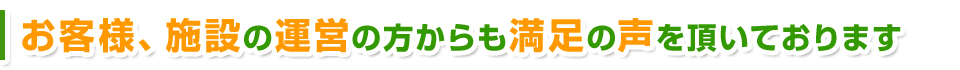 お客様、施設の運営の方からも満足の声をいただいております。