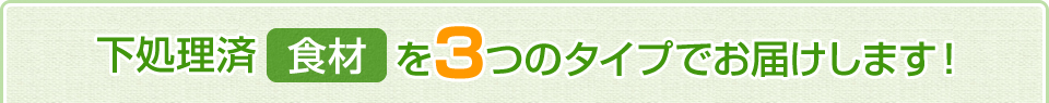 下処理済み食材を3つのタイプでお届けします。